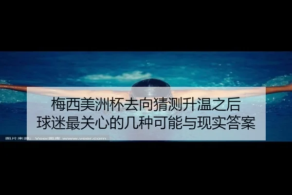 梅西美洲杯去向猜测升温之后 球迷最关心的几种可能与现实答案